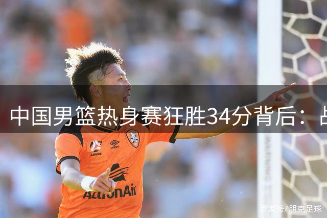 中国男篮热身赛狂胜34分背后：战术革新与阵容轮换的深层博弈
