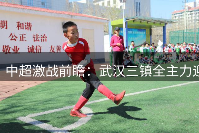 中超激战前瞻：武汉三镇全主力迎战深圳新鹏城，外援对决引爆看点