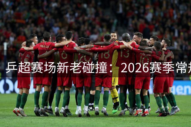 乒超赛场新老碰撞：2026赛季常规赛收官看点十足