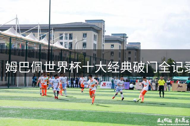 姆巴佩世界杯十大经典破门全记录 巅峰表现震撼足坛