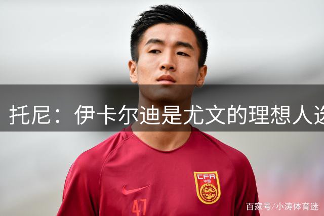 托尼：伊卡尔迪是尤文的理想人选 斯卡马卡还得练