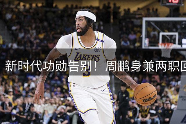 新时代功勋告别！周鹏身兼两职回归 杜锋夺冠夜破除不和流言 外援奎因远赴俄超