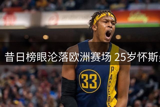 昔日榜眼沦落欧洲赛场 25岁怀斯曼NBA生涯告急？