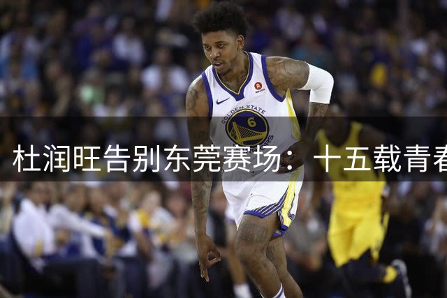 杜润旺告别东莞赛场：十五载青春无悔开启新征程