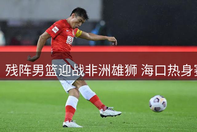 残阵男篮迎战非洲雄狮 海口热身赛检验郭家军成色