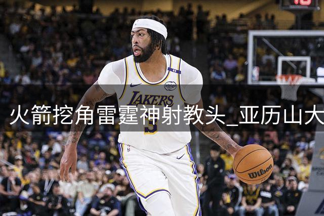 火箭挖角雷霆神射教头 亚历山大等球员三分命中率显著提升
