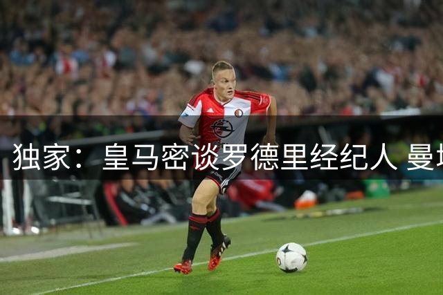 独家：皇马密谈罗德里经纪人 曼城坚称未获正式转会接触