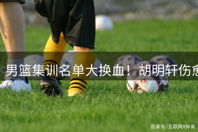 男篮集训名单大换血！胡明轩伤愈归队 高诗岩意外落选引热议