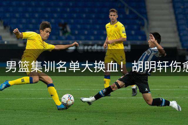 男篮集训名单大换血！胡明轩伤愈归队 高诗岩意外落选引热议