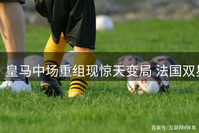 皇马中场重组现惊天变局 法国双星命运为何截然相反