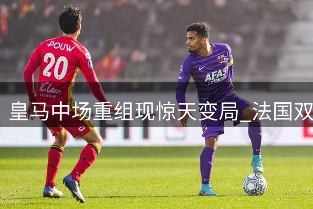 皇马中场重组现惊天变局 法国双星命运为何截然相反