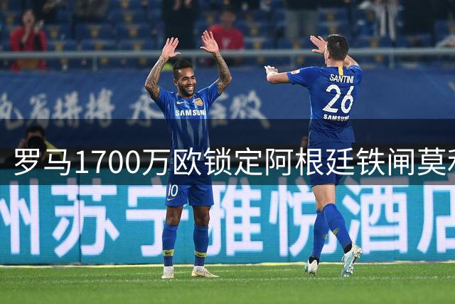 罗马1700万欧锁定阿根廷铁闸莫利纳 转会谈判加速推进