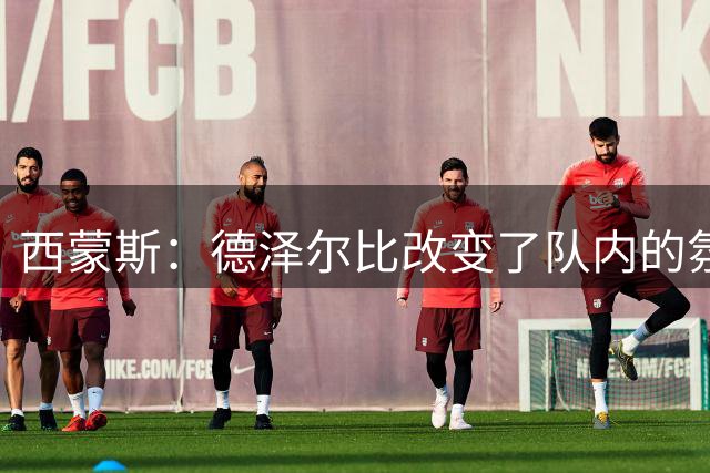 西蒙斯：德泽尔比改变了队内的氛围，所有人变得更加团结