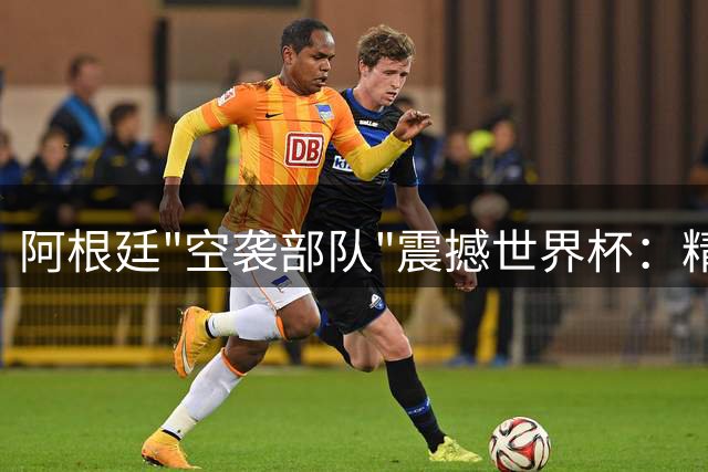 阿根廷"空袭部队"震撼世界杯：精妙传中缔造五粒头球破门奇迹