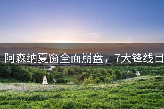 阿森纳夏窗全面崩盘，7大锋线目标全落空夺冠后的阿森纳，这个夏天过得比任何人都想象的要憋屈