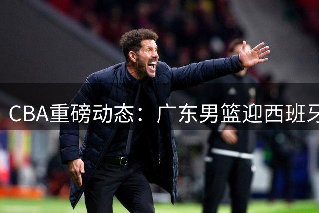 CBA重磅动态：广东男篮迎西班牙名帅辅佐 新疆管理层大换血 方硕转投宁波