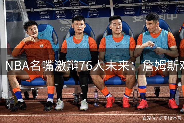 NBA名嘴激辩76人未来：詹姆斯难当追梦 恩比德成建队隐患